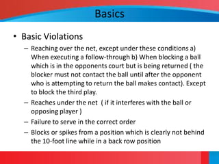 Basics
• Basic Violations
  – Reaching over the net, except under these conditions a)
    When executing a follow-through b) When blocking a ball
    which is in the opponents court but is being returned ( the
    blocker must not contact the ball until after the opponent
    who is attempting to return the ball makes contact). Except
    to block the third play.
  – Reaches under the net ( if it interferes with the ball or
    opposing player )
  – Failure to serve in the correct order
  – Blocks or spikes from a position which is clearly not behind
    the 10-foot line while in a back row position
 