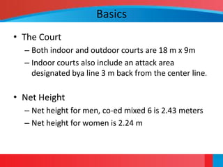 Basics
• The Court
  – Both indoor and outdoor courts are 18 m x 9m
  – Indoor courts also include an attack area
    designated bya line 3 m back from the center line.

• Net Height
  – Net height for men, co-ed mixed 6 is 2.43 meters
  – Net height for women is 2.24 m
 