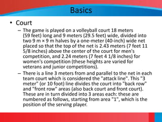 Basics
• Court
  – The game is played on a volleyball court 18 meters
    (59 feet) long and 9 meters (29.5 feet) wide, divided into
    two 9 m × 9 m halves by a one-meter (40-inch) wide net
    placed so that the top of the net is 2.43 meters (7 feet 11
    5/8 inches) above the center of the court for men's
    competition, and 2.24 meters (7 feet 4 1/8 inches) for
    women's competition (these heights are varied for
    veterans and junior competitions).
  – There is a line 3 meters from and parallel to the net in each
    team court which is considered the "attack line". This "3
    meter" (or 10 foot) line divides the court into "back row"
    and "front row" areas (also back court and front court).
    These are in turn divided into 3 areas each: these are
    numbered as follows, starting from area "1", which is the
    position of the serving player.
 