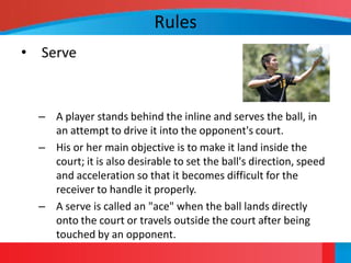 Rules
• Serve



  – A player stands behind the inline and serves the ball, in
    an attempt to drive it into the opponent's court.
  – His or her main objective is to make it land inside the
    court; it is also desirable to set the ball's direction, speed
    and acceleration so that it becomes difficult for the
    receiver to handle it properly.
  – A serve is called an "ace" when the ball lands directly
    onto the court or travels outside the court after being
    touched by an opponent.
 