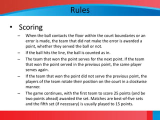 Rules
• Scoring
  –   When the ball contacts the floor within the court boundaries or an
      error is made, the team that did not make the error is awarded a
      point, whether they served the ball or not.
  –   If the ball hits the line, the ball is counted as in.
  –   The team that won the point serves for the next point. If the team
      that won the point served in the previous point, the same player
      serves again.
  –   If the team that won the point did not serve the previous point, the
      players of the team rotate their position on the court in a clockwise
      manner.
  –   The game continues, with the first team to score 25 points (and be
      two points ahead) awarded the set. Matches are best-of-five sets
      and the fifth set (if necessary) is usually played to 15 points.
 