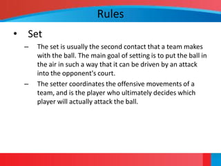 Rules
• Set
 –   The set is usually the second contact that a team makes
     with the ball. The main goal of setting is to put the ball in
     the air in such a way that it can be driven by an attack
     into the opponent's court.
 –   The setter coordinates the offensive movements of a
     team, and is the player who ultimately decides which
     player will actually attack the ball.
 