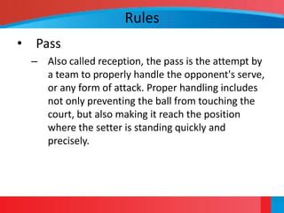 Rules
• Pass
 – Also called reception, the pass is the attempt by
   a team to properly handle the opponent's serve,
   or any form of attack. Proper handling includes
   not only preventing the ball from touching the
   court, but also making it reach the position
   where the setter is standing quickly and
   precisely.
 