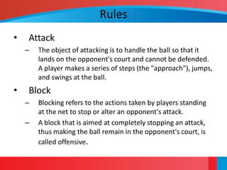 Rules
•   Attack
    –   The object of attacking is to handle the ball so that it
        lands on the opponent's court and cannot be defended.
        A player makes a series of steps (the "approach"), jumps,
        and swings at the ball.
•   Block
    –   Blocking refers to the actions taken by players standing
        at the net to stop or alter an opponent's attack.
    –   A block that is aimed at completely stopping an attack,
        thus making the ball remain in the opponent's court, is
        called offensive.
 
