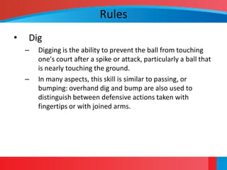 Rules
•   Dig
    –   Digging is the ability to prevent the ball from touching
        one's court after a spike or attack, particularly a ball that
        is nearly touching the ground.
    –   In many aspects, this skill is similar to passing, or
        bumping: overhand dig and bump are also used to
        distinguish between defensive actions taken with
        fingertips or with joined arms.
 