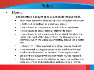 Rules
•   Liberto
    –   The liberto is a player specialized in defensive skills.
        •   Must wear a jersey of contrasting color to his/her teammates.
        •   Is restricted to perform as a back-row player.
        •   Is not allowed to complete an attack hit from anywhere.
        •   Is not allowed to serve, block or attempt to block.
        •   Is not allowed to set a teammate for an attack hit when the
            Libero is in front of the 3 meter line. The Libero may set a
            teammate when the Libero is completely behind the 3 meter
            line.
        •   Is allowed to replace any back-row player on any dead ball.
        •   Is not counted as a regular substitution and has unlimited
            entries. A rally must occur between Libero replacements.
        •   can only be replaced by the player whom he/she replaced.
        •   Substitution occurs on the sideline between the endline and
            three-meter line and need not be authorized by a referee.
 