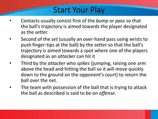 Start Your Play
•   Contacts usually consist first of the bump or pass so that
    the ball's trajectory is aimed towards the player designated
    as the setter.
•   Second of the set (usually an over-hand pass using wrists to
    push finger-tips at the ball) by the setter so that the ball's
    trajectory is aimed towards a spot where one of the players
    designated as an attacker can hit it
•   Third by the attacker who spikes (jumping, raising one arm
    above the head and hitting the ball so it will move quickly
    down to the ground on the opponent's court) to return the
    ball over the net.
•   The team with possession of the ball that is trying to attack
    the ball as described is said to be on offense.
 