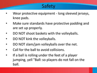 Safety
•   Wear protective equipment - long sleeved jerseys,
    knee pads.
•   Make sure standards have protective padding and
    are set up properly.
•   DO NOT shoot baskets with the volleyballs.
•   DO NOT kink the volleyballs.
•   DO NOT slam/jam volleyballs over the net.
•   Call for the ball to avoid collisions.
•   If a ball is rolling under the feet of a player
    jumping, yell "Ball: so players do not fall on the
    ball.
 