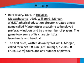 History
• In February, 1895, in Holyoke,
  Massachusetts (USA), William G. Morgan,
  a YMCA physical education director, created a new
  game called Mintonetteas a pastime to be played
  preferably indoors and by any number of players. The
  game took some of its characteristics
  from tennis and handball.
• The first rules, written down by William G Morgan,
  called for a net 6 ft 6 in (1.98 m) high, a 25×50 ft
  (7.6×15.2 m) court, and any number of players.
 