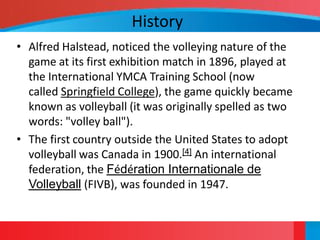 History
• Alfred Halstead, noticed the volleying nature of the
  game at its first exhibition match in 1896, played at
  the International YMCA Training School (now
  called Springfield College), the game quickly became
  known as volleyball (it was originally spelled as two
  words: "volley ball").
• The first country outside the United States to adopt
  volleyball was Canada in 1900.[4] An international
  federation, the Fédération Internationale de
  Volleyball (FIVB), was founded in 1947.
 