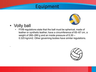 Equipment


• Volly ball
    •   FIVB regulations state that the ball must be spherical, made of
        leather or synthetic leather, have a circumference of 65–67 cm, a
        weight of 260–280 g and an inside pressure of 0.30 –
        0.325 kg/cm2. Other governing bodies have similar regulations.


.
 