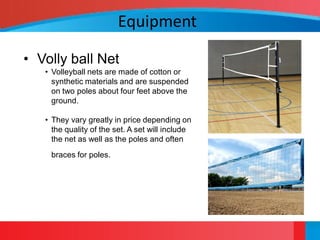 Equipment

• Volly ball Net
   • Volleyball nets are made of cotton or
     synthetic materials and are suspended
     on two poles about four feet above the
     ground.

   • They vary greatly in price depending on
     the quality of the set. A set will include
     the net as well as the poles and often
    braces for poles.
 