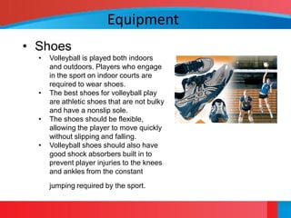 Equipment
• Shoes
  •   Volleyball is played both indoors
      and outdoors. Players who engage
      in the sport on indoor courts are
      required to wear shoes.
  •   The best shoes for volleyball play
      are athletic shoes that are not bulky
      and have a nonslip sole.
  •   The shoes should be flexible,
      allowing the player to move quickly
      without slipping and falling.
  •   Volleyball shoes should also have
      good shock absorbers built in to
      prevent player injuries to the knees
      and ankles from the constant
      jumping required by the sport.
 