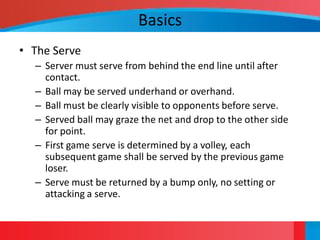 Basics
• The Serve
  – Server must serve from behind the end line until after
    contact.
  – Ball may be served underhand or overhand.
  – Ball must be clearly visible to opponents before serve.
  – Served ball may graze the net and drop to the other side
    for point.
  – First game serve is determined by a volley, each
    subsequent game shall be served by the previous game
    loser.
  – Serve must be returned by a bump only, no setting or
    attacking a serve.
 