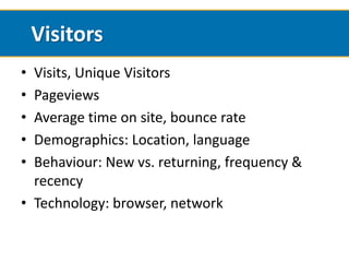 Visitors
• Visits, Unique Visitors
• Pageviews
• Average time on site, bounce rate
• Demographics: Location, language
• Behaviour: New vs. returning, frequency &
  recency
• Technology: browser, network
 