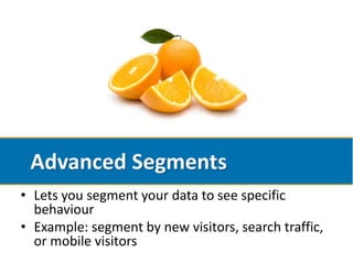 Advanced Segments
• Lets you segment your data to see specific
  behaviour
• Example: segment by new visitors, search traffic,
  or mobile visitors
 