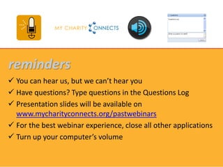 reminders
 You can hear us, but we can’t hear you
 Have questions? Type questions in the Questions Log
 Presentation slides will be available on
  www.mycharityconnects.org/pastwebinars
 For the best webinar experience, close all other applications
 Turn up your computer’s volume
 