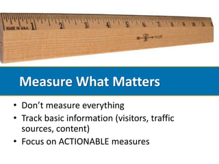 Measure What Matters
• Don’t measure everything
• Track basic information (visitors, traffic
  sources, content)
• Focus on ACTIONABLE measures
 