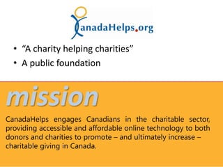 • “A charity helping charities”
  • A public foundation


mission
CanadaHelps engages Canadians in the charitable sector,
providing accessible and affordable online technology to both
donors and charities to promote – and ultimately increase –
charitable giving in Canada.
 