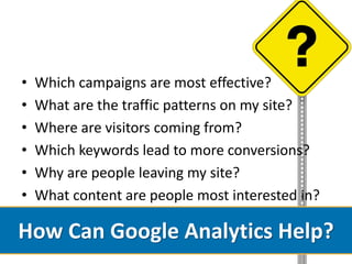 •   Which campaigns are most effective?
•   What are the traffic patterns on my site?
•   Where are visitors coming from?
•   Which keywords lead to more conversions?
•   Why are people leaving my site?
•   What content are people most interested in?

How Can Google Analytics Help?
 