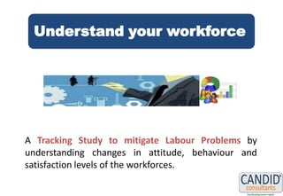 Understand your workforce




A Tracking Study to mitigate Labour Problems by
understanding changes in attitude, behaviour and
satisfaction levels of the workforces.
 