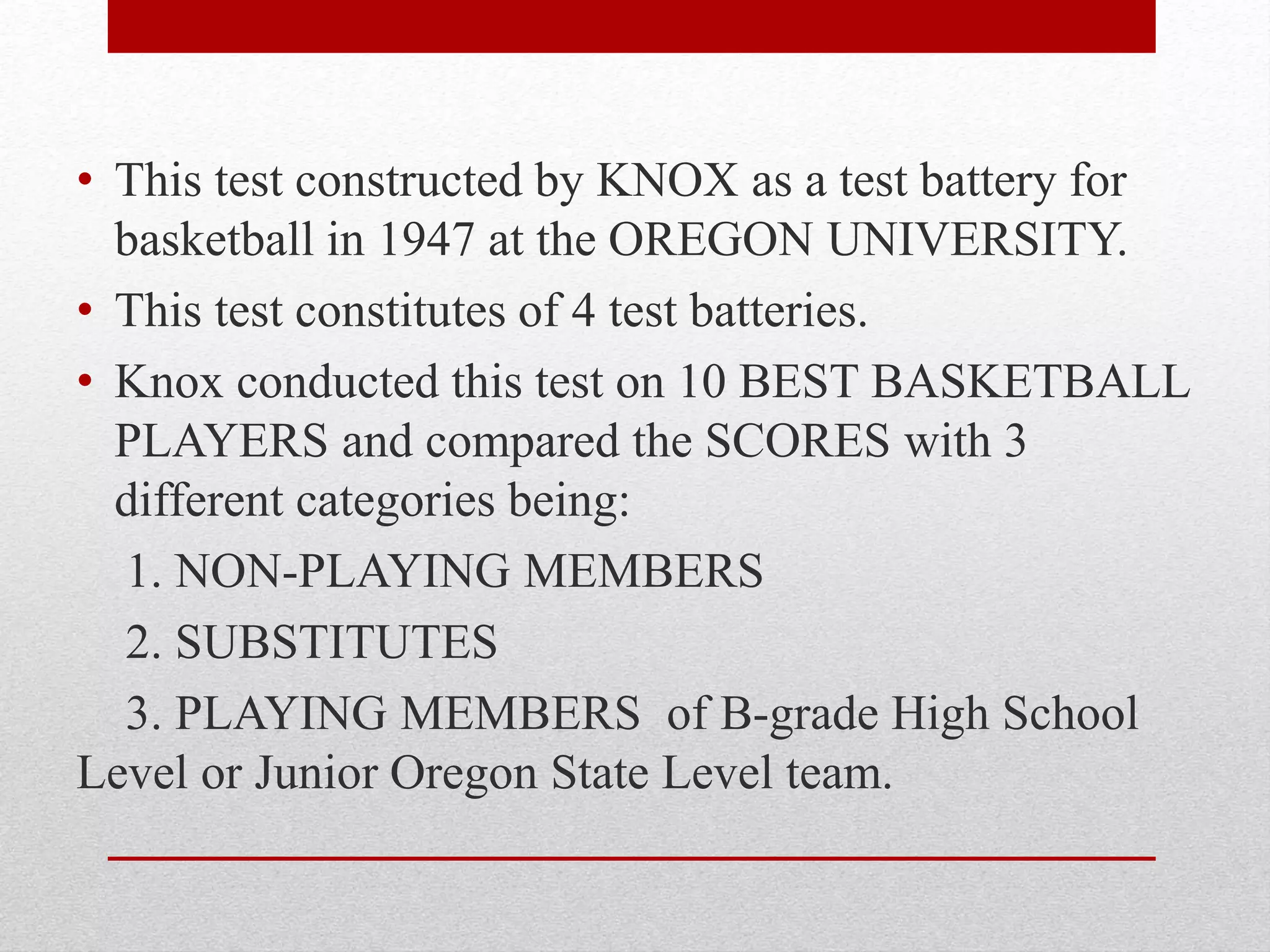 • This test constructed by KNOX as a test battery for
basketball in 1947 at the OREGON UNIVERSITY.
• This test constitutes of 4 test batteries.
• Knox conducted this test on 10 BEST BASKETBALL
PLAYERS and compared the SCORES with 3
different categories being:
1. NON-PLAYING MEMBERS
2. SUBSTITUTES
3. PLAYING MEMBERS of B-grade High School
Level or Junior Oregon State Level team.
 