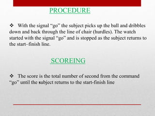 PROCEDURE
 With the signal “go” the subject picks up the ball and dribbles
down and back through the line of chair (hurdles). The watch
started with the signal “go” and is stopped as the subject returns to
the start–finish line.
SCOREING
 The score is the total number of second from the command
“go” until the subject returns to the start-finish line
 