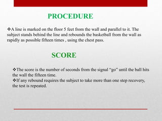 PROCEDURE
A line is marked on the floor 5 feet from the wall and parallel to it. The
subject stands behind the line and rebounds the basketball from the wall as
rapidly as possible fifteen times , using the chest pass.
The score is the number of seconds from the signal “go” until the ball hits
the wall the fifteen time.
If any rebound requires the subject to take more than one step recovery,
the test is repeated.
SCORE
 