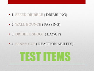 TEST ITEMS
• 1. SPEED DRIBBLE ( DRIBBLING)
• 2. WALL BOUNCE ( PASSING)
• 3. DRIBBLE SHOOT ( LAY-UP)
• 4. PENNY CUP ( REACTION ABILITY)
 