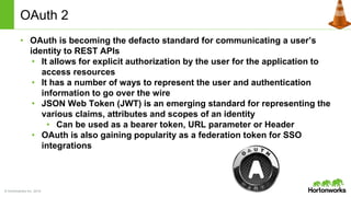© Hortonworks Inc. 2014
OAuth 2
• OAuth is becoming the defacto standard for communicating a user’s
identity to REST APIs
• It allows for explicit authorization by the user for the application to
access resources
• It has a number of ways to represent the user and authentication
information to go over the wire
• JSON Web Token (JWT) is an emerging standard for representing the
various claims, attributes and scopes of an identity
• Can be used as a bearer token, URL parameter or Header
• OAuth is also gaining popularity as a federation token for SSO
integrations
 