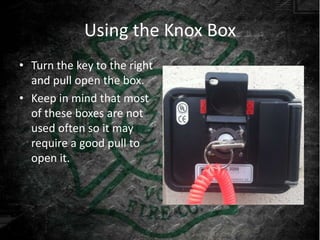 Using the Knox Box
• Turn the key to the right
  and pull open the box.
• Keep in mind that most
  of these boxes are not
  used often so it may
  require a good pull to
  open it.
 