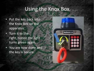 Using the Knox Box
• Put the key back into
  the Knox Box on the
  apparatus.
• Turn it to the
  right, notice the light
  turns green again.
• You are now done and
  the key is secure.
 