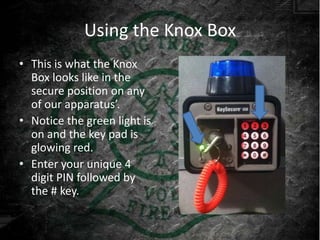 Using the Knox Box
• This is what the Knox
  Box looks like in the
  secure position on any
  of our apparatus’.
• Notice the green light is
  on and the key pad is
  glowing red.
• Enter your unique 4
  digit PIN followed by
  the # key.
 