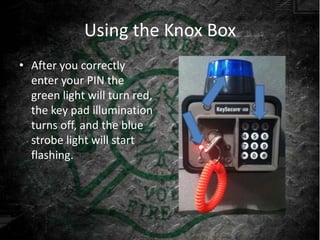 Using the Knox Box
• After you correctly
  enter your PIN the
  green light will turn red,
  the key pad illumination
  turns off, and the blue
  strobe light will start
  flashing.
 