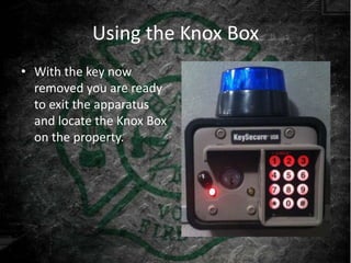 Using the Knox Box
• With the key now
  removed you are ready
  to exit the apparatus
  and locate the Knox Box
  on the property.
 