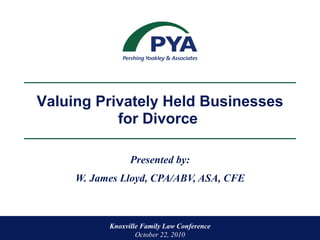 Presented by: W. James Lloyd, CPA/ABV, ASA, CFE Knoxville Family Law Conference  October 22, 2010 Valuing Privately Held Businesses for Divorce  