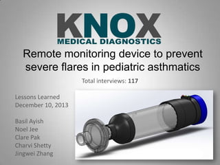 Remote monitoring device to prevent
severe flares in pediatric asthmatics
Total interviews: 117
Lessons Learned
December 10, 2013
Basil Ayish
Noel Jee
Clare Pak
Charvi Shetty
Jingwei Zhang

 