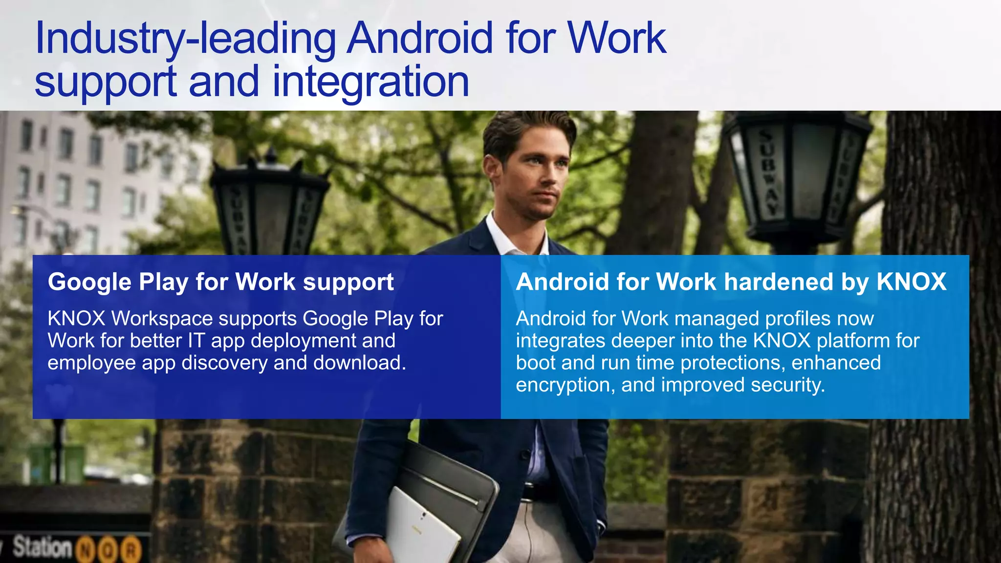 Industry-leading Android for Work
support and integration
Google Play for Work support
KNOX Workspace supports Google Play for
Work for better IT app deployment and
employee app discovery and download.
Android for Work hardened by KNOX
Android for Work managed profiles now
integrates deeper into the KNOX platform for
boot and run time protections, enhanced
encryption, and improved security.
 