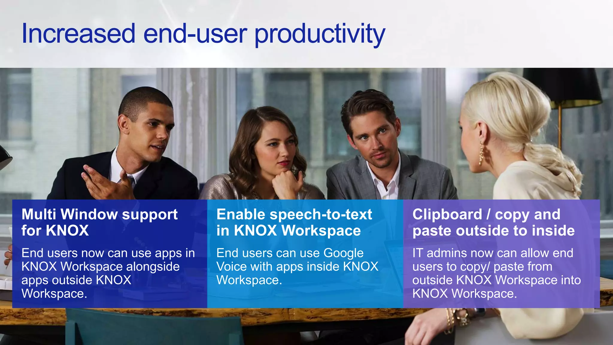 Increased end-user productivity
Multi Window support
for KNOX
End users now can use apps in
KNOX Workspace alongside
apps outside KNOX
Workspace.
Enable speech-to-text
in KNOX Workspace
End users can use Google
Voice with apps inside KNOX
Workspace.
Clipboard / copy and
paste outside to inside
IT admins now can allow end
users to copy/ paste from
outside KNOX Workspace into
KNOX Workspace.
 