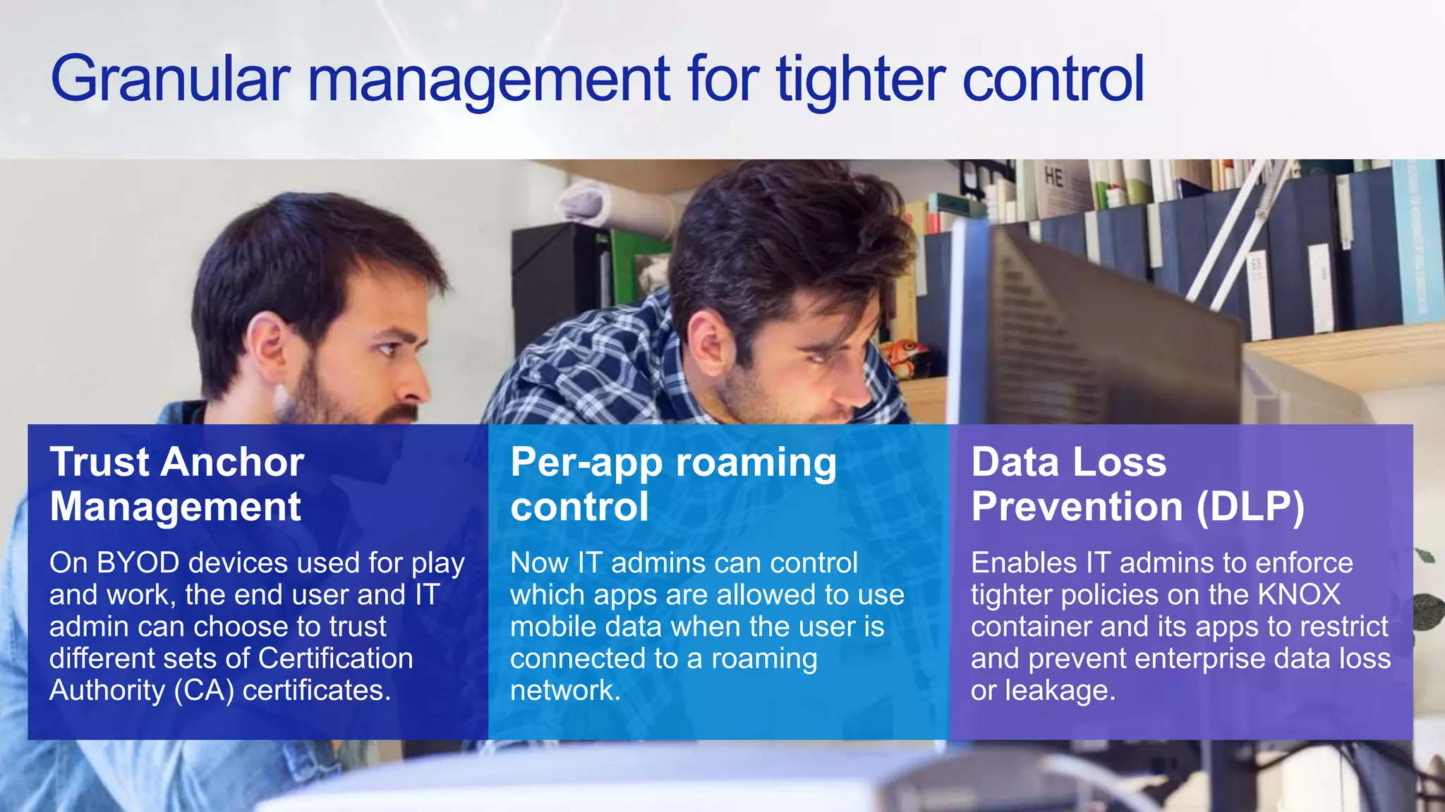 Granular management for tighter control
Trust Anchor
Management
On BYOD devices used for play
and work, the end user and IT
admin can choose to trust
different sets of Certification
Authority (CA) certificates.
Data Loss
Prevention (DLP)
Enables IT admins to enforce
tighter policies on the KNOX
container and its apps to restrict
and prevent enterprise data loss
or leakage.
Per-app roaming
control
Now IT admins can control
which apps are allowed to use
mobile data when the user is
connected to a roaming
network.
 