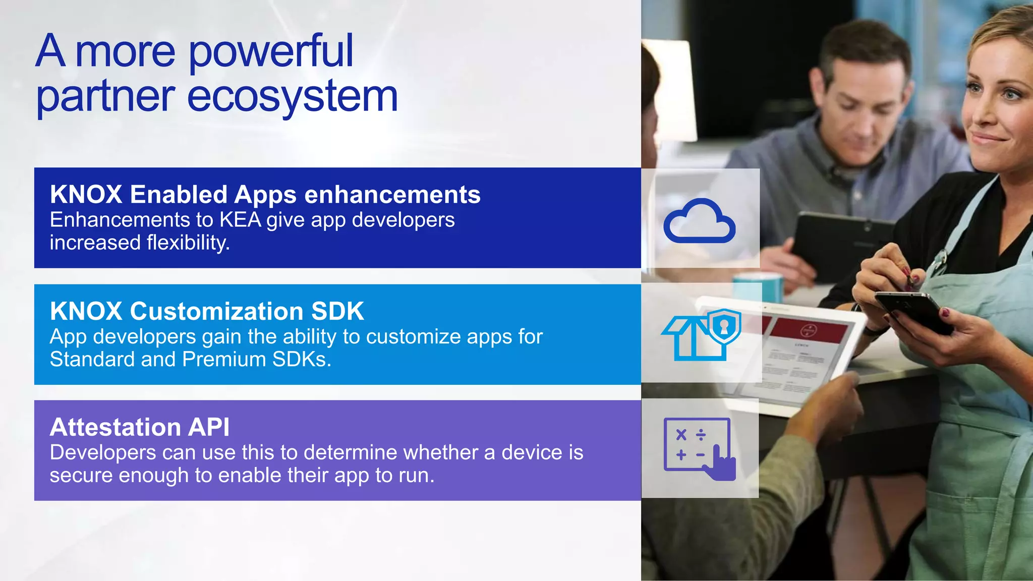 A more powerful
partner ecosystem
KNOX Enabled Apps enhancements
Enhancements to KEA give app developers
increased flexibility.
KNOX Customization SDK
App developers gain the ability to customize apps for
Standard and Premium SDKs.
Attestation API
Developers can use this to determine whether a device is
secure enough to enable their app to run.
 