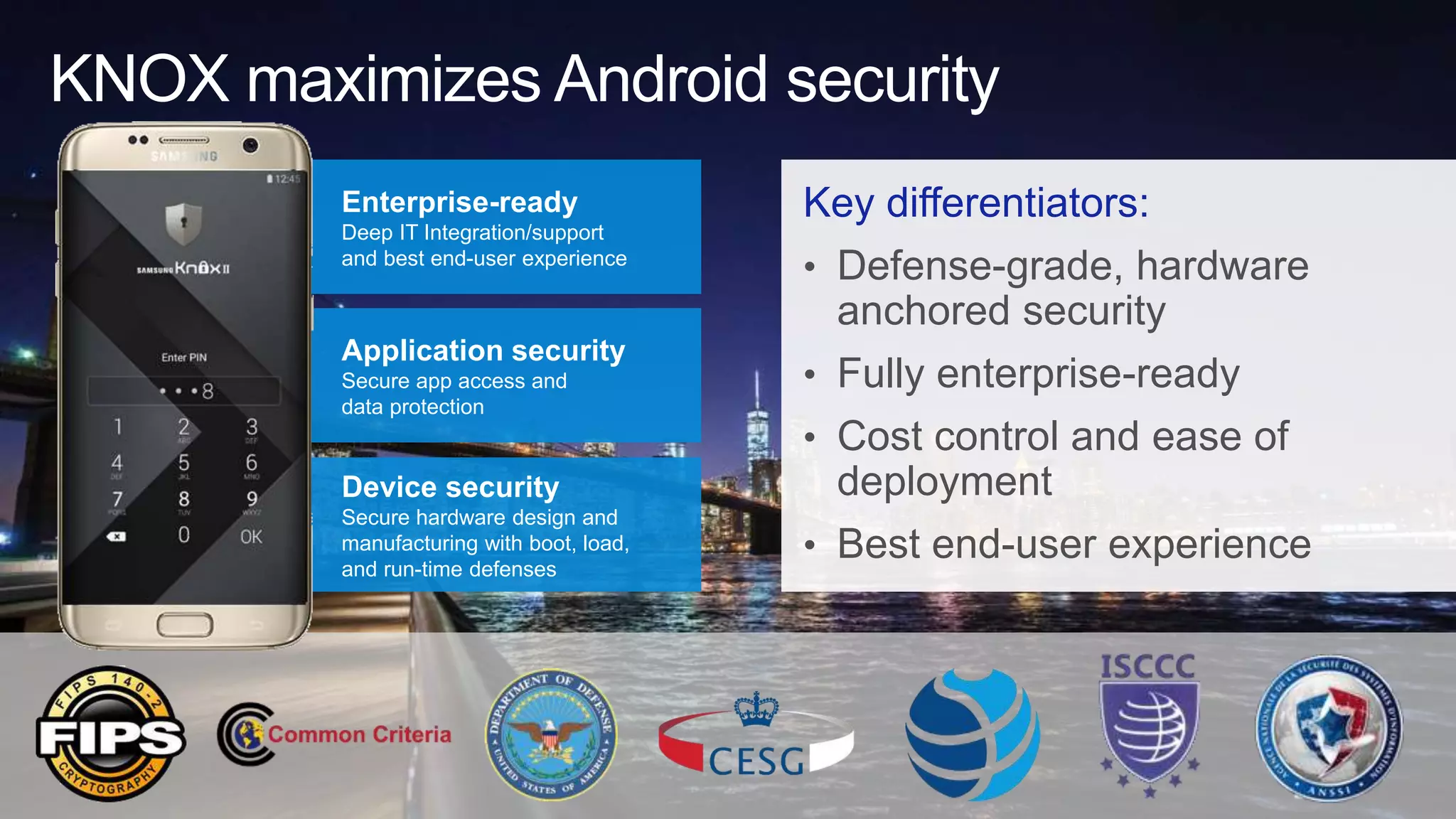 KNOX maximizes Android security
Key differentiators:
• Defense-grade, hardware
anchored security
• Fully enterprise-ready
• Cost control and ease of
deployment
• Best end-user experience
Enterprise-ready
Deep IT Integration/support
and best end-user experience
Application security
Secure app access and
data protection
Device security
Secure hardware design and
manufacturing with boot, load,
and run-time defenses
 