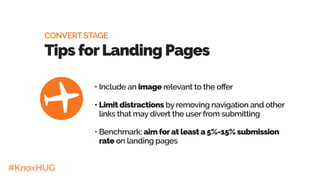 #KnoxHUG
•	Include an image relevant to the offer
•	Limit distractions by removing navigation and other
links that may divert the user from submitting
•	Benchmark: aim forat least a 5%-15% submission
rate on landing pages
CONVERT STAGE
Tips forLanding Pages
 