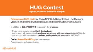 #KnoxHUG
HUG Contest
Promote our HUG code for $50 off INBOUND registration. Use the code
yourself, and share it with colleagues and other marketers in our area.
In addition to $50 off INBOUND registration, the prizes are:
•	8 members receive a copy of Seth Godin’s book
•	15 members will have access to exclusive networking with executives during INBOUND
•	25 members will have access to up front seating during allkeynotes at INBOUND
Code: KnoxvilleHUG15 (not case sensitive)
This code expires on August 15th, 2015.
Together,we canwin prizes from HubSpot!
 