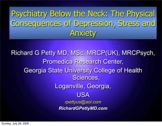 Psychiatry Below the Neck: The Physical
      Consequences of Depression, Stress and
                      Anxiety

       Richard G Petty MD, MSc, MRCP(UK), MRCPsych,
                 Promedica Research Center,
           Georgia State University College of Health
                           Sciences,
                      Loganville, Georgia,
                             USA
                           rpettyus@aol.com
                        RichardGPettyMD.com


Sunday, July 26, 2009
 