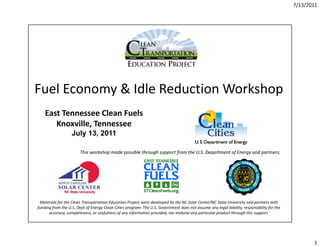 7/13/2011




Fuel Economy & Idle Reduction Workshop
    East Tennessee Clean Fuels
       Knoxville, Tennessee
                   July 13, 2011

                        This workshop made possible through support from the U.S. Department of Energy and partners.




 Materials for the Clean Transportation Education Project were developed by the NC Solar Center/NC State University and partners with 
funding from the U.S. Dept of Energy Clean Cities program. The U.S. Government does not assume any legal liability, responsibility for the 
      accuracy, completeness, or usefulness of any information provided, nor endorse any particular product through this support.




                                                                                                                                                     1
 