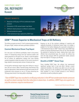 OIL REFINERY
PROJECT BENEFITS
`` Reduction of 85 psig in HP hot condensate header
pressure
`` Elimination of 10% annual steam trap failure
`` Sufficient steam pressure to refinery’s extremities
`` Minimal production upsets
`` 1,750 mechanical traps replaced by GEM Traps
The refinery occupies an area of 1.3 km², producing approximately
30 types of light, medium and heavy petroleum products.
Constant Mechanical Steam Trap Repair
As is the case in oil refineries worldwide, steam is the primary
means of transporting energy from the numerous boilers and
steam generators to the point of use. Steam is used throughout
the oil refinery for applications ranging from trace heating
systems designed to keep the product at the correct viscosity to
large reboilers consuming many tonnes of steam per hour.
At the facility mechanical steam traps were failing at a rate of
over 10% per annum. When Thermal Energy International (TEI)
was first approached, failed mechanical traps had caused the HP
condensate return pressure to rise to 175 psig, preventing the
150 psig steam branch from being able to discharge.
CASE STUDY | GEM™
Keeping on top of the constant challenge of repairing and
replacing thousands of mechanical steam traps is no longer a
problem for the facility following the successful conversion of
1,750 mechanical traps to GEM™ Steam Traps. Since GEM Traps
contain no moving mechanical parts that can fail, they eliminate
the potential of wasting live steam, making them much more
efficient than conventional traps. As a result, the refinery has
seen the high pressure (HP) hot condensate header pressure
drop from highs of 175 psig to just 90 psig.
Benefits of GEM™ Steam Traps
Since installing GEM Traps, the refinery has experienced
significant savings, both in cost and effort. During a recent
unplanned shutdown, the refinery was able to run on just two
boilers, which prior to the installation of the GEM Traps, would
have resulted in a loss of steam pressure to the refinery’s
extremities as well as production upsets.
GEM™ Proven Superior to Mechanical Traps at Oil Refinery
“Use of GEM Traps has resulted in an 85 psig reduction in the HP hot condensate header pressure
as well as steam savings from the reduction in steam loss. In addition, GEM Traps are superior as
only the strainers require maintenance.”
- Engineering & Maintenance Manager
Kuwait
Thermal Energy International
enq@thermalenergy.com
www.thermalenergy.com
R3-0718
 