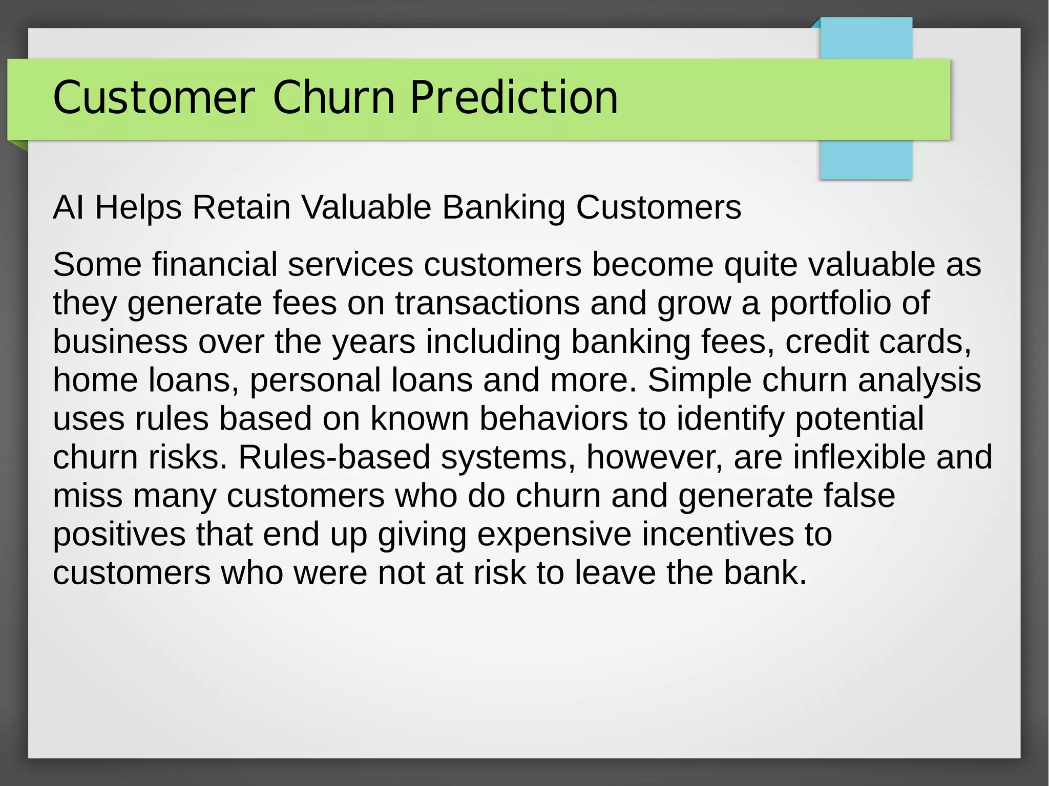 Customer Churn Prediction
AI Helps Retain Valuable Banking Customers
Some financial services customers become quite valuable as
they generate fees on transactions and grow a portfolio of
business over the years including banking fees, credit cards,
home loans, personal loans and more. Simple churn analysis
uses rules based on known behaviors to identify potential
churn risks. Rules-based systems, however, are inflexible and
miss many customers who do churn and generate false
positives that end up giving expensive incentives to
customers who were not at risk to leave the bank.
 