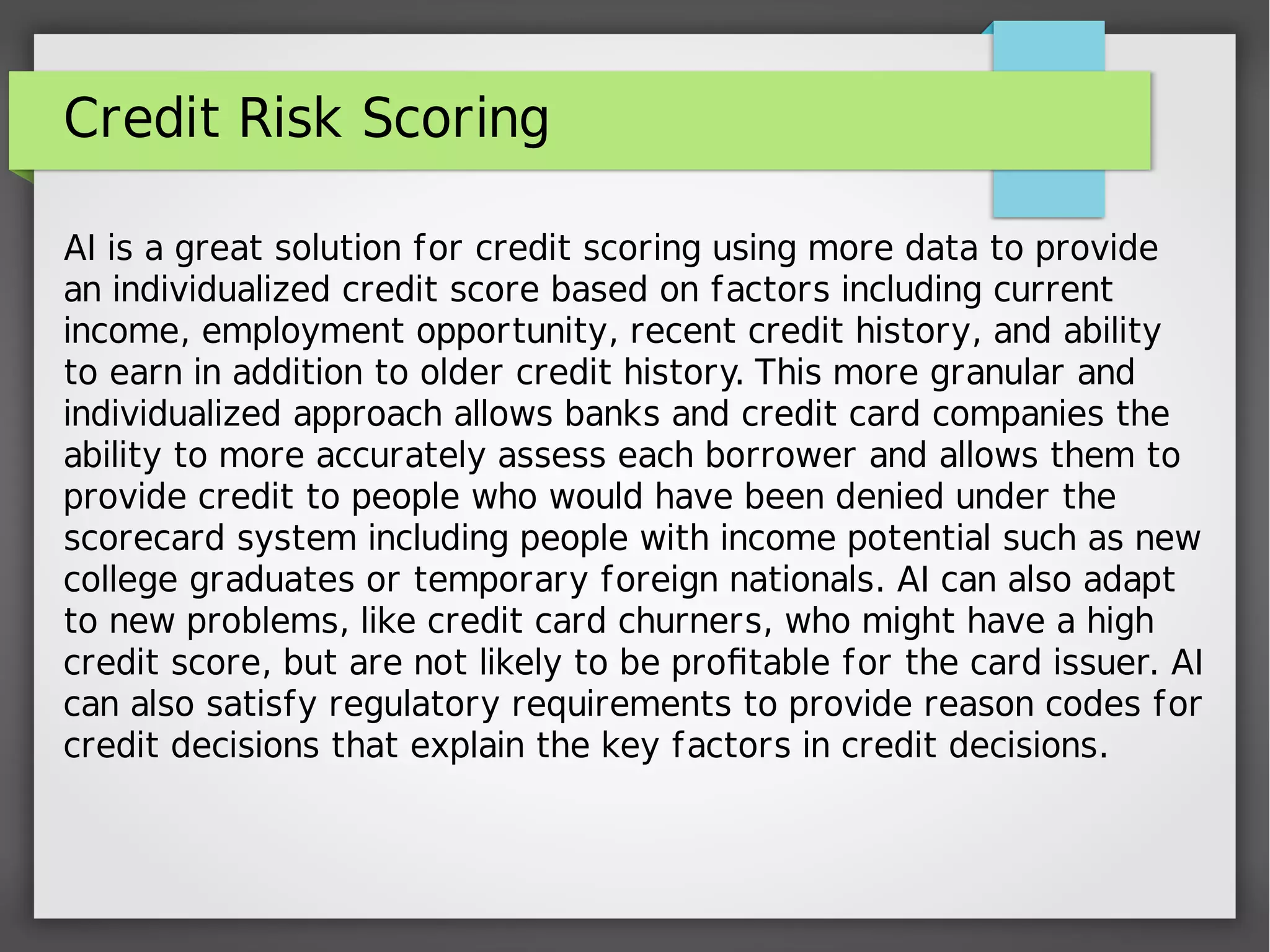 Credit Risk Scoring
AI is a great solution for credit scoring using more data to provide
an individualized credit score based on factors including current
income, employment opportunity, recent credit history, and ability
to earn in addition to older credit history. This more granular and
individualized approach allows banks and credit card companies the
ability to more accurately assess each borrower and allows them to
provide credit to people who would have been denied under the
scorecard system including people with income potential such as new
college graduates or temporary foreign nationals. AI can also adapt
to new problems, like credit card churners, who might have a high
credit score, but are not likely to be profitable for the card issuer. AI
can also satisfy regulatory requirements to provide reason codes for
credit decisions that explain the key factors in credit decisions.
 