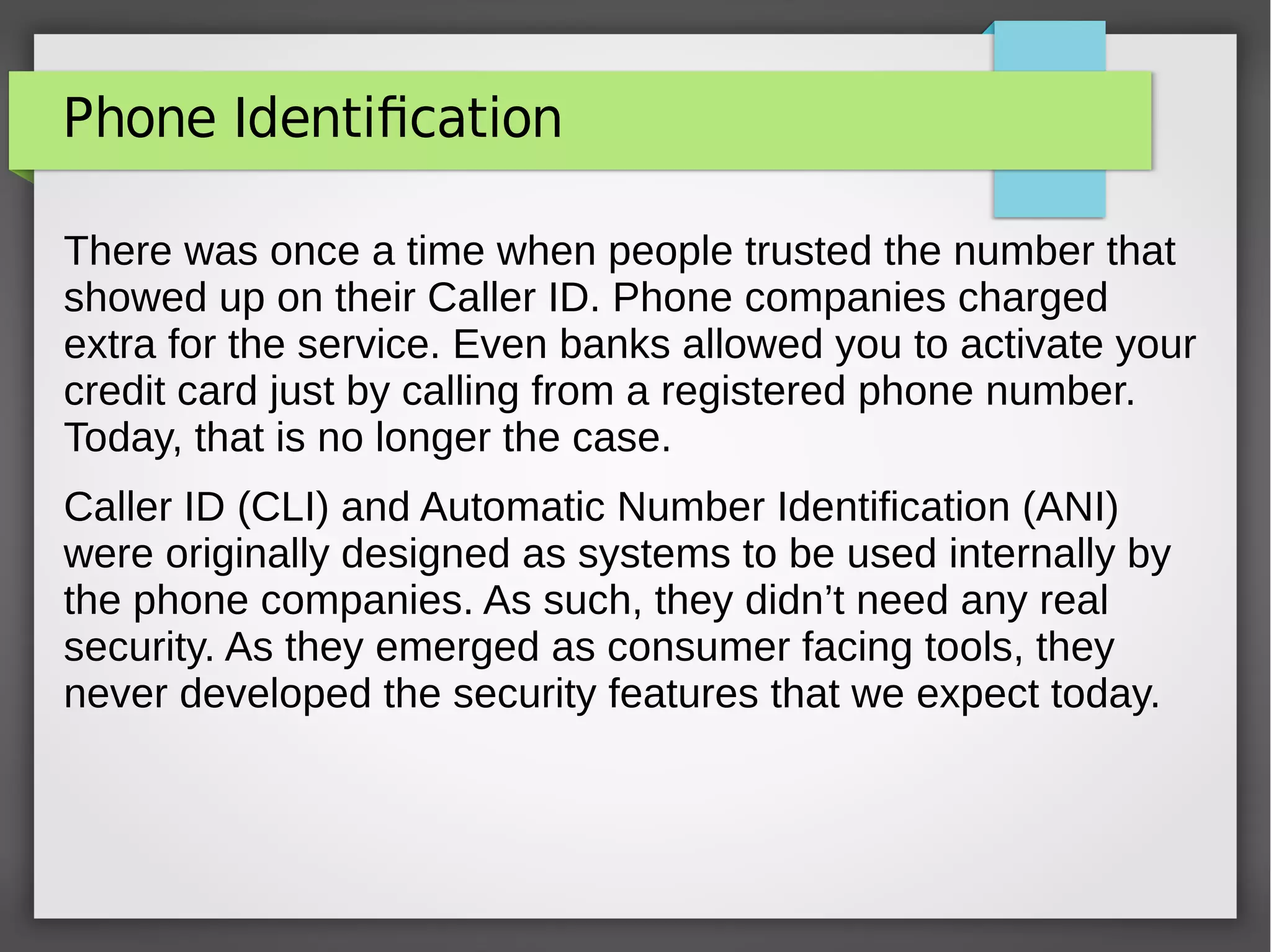 Phone Identification
There was once a time when people trusted the number that
showed up on their Caller ID. Phone companies charged
extra for the service. Even banks allowed you to activate your
credit card just by calling from a registered phone number.
Today, that is no longer the case.
Caller ID (CLI) and Automatic Number Identification (ANI)
were originally designed as systems to be used internally by
the phone companies. As such, they didn’t need any real
security. As they emerged as consumer facing tools, they
never developed the security features that we expect today.
 